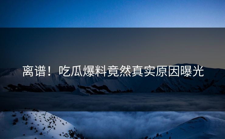离谱！吃瓜爆料竟然真实原因曝光