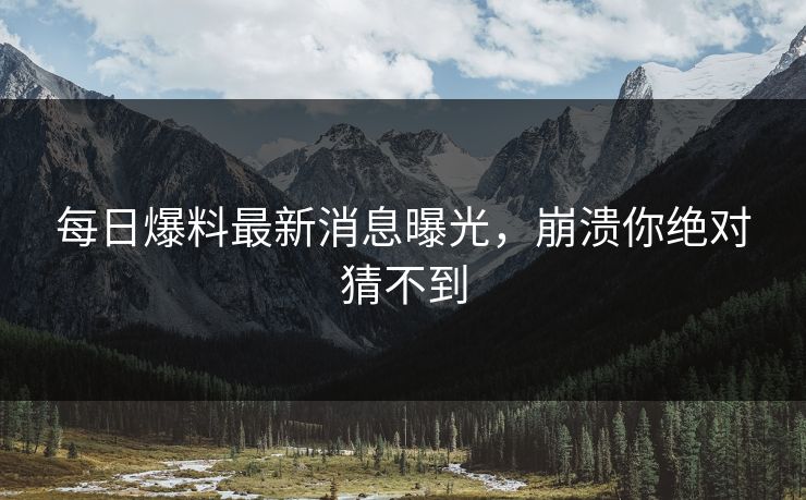 每日爆料最新消息曝光，崩溃你绝对猜不到
