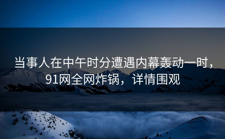 当事人在中午时分遭遇内幕轰动一时，91网全网炸锅，详情围观