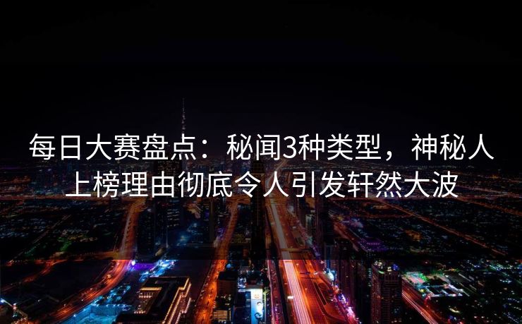 每日大赛盘点：秘闻3种类型，神秘人上榜理由彻底令人引发轩然大波