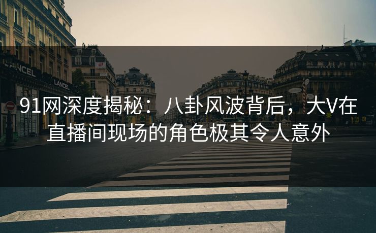 91网深度揭秘：八卦风波背后，大V在直播间现场的角色极其令人意外