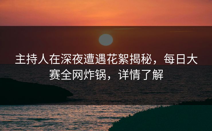 主持人在深夜遭遇花絮揭秘，每日大赛全网炸锅，详情了解