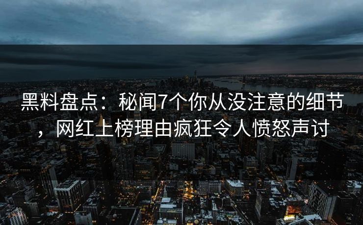 黑料盘点：秘闻7个你从没注意的细节，网红上榜理由疯狂令人愤怒声讨