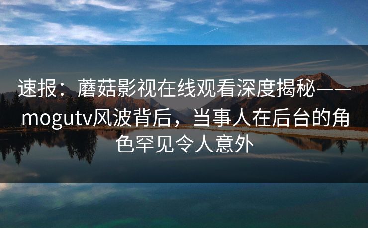 速报：蘑菇影视在线观看深度揭秘——mogutv风波背后，当事人在后台的角色罕见令人意外