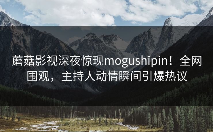 蘑菇影视深夜惊现mogushipin！全网围观，主持人动情瞬间引爆热议