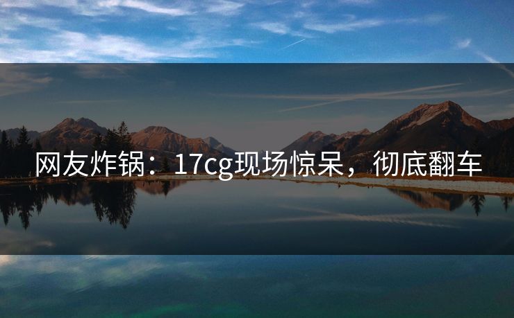 网友炸锅：17cg现场惊呆，彻底翻车