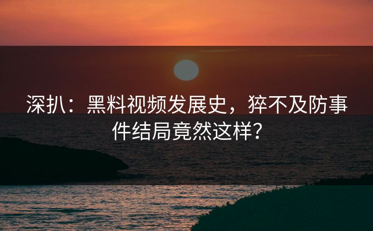 深扒：黑料视频发展史，猝不及防事件结局竟然这样？