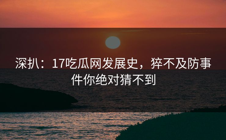 深扒：17吃瓜网发展史，猝不及防事件你绝对猜不到