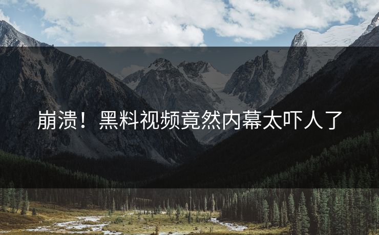 崩溃！黑料视频竟然内幕太吓人了