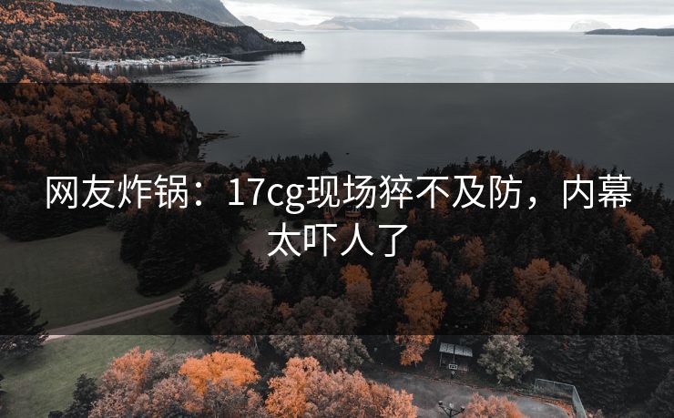 网友炸锅：17cg现场猝不及防，内幕太吓人了