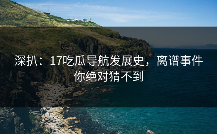 深扒：17吃瓜导航发展史，离谱事件你绝对猜不到