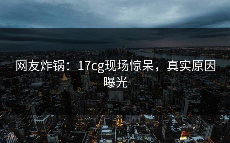 网友炸锅：17cg现场惊呆，真实原因曝光