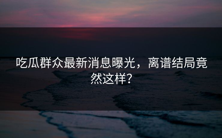 吃瓜群众最新消息曝光，离谱结局竟然这样？