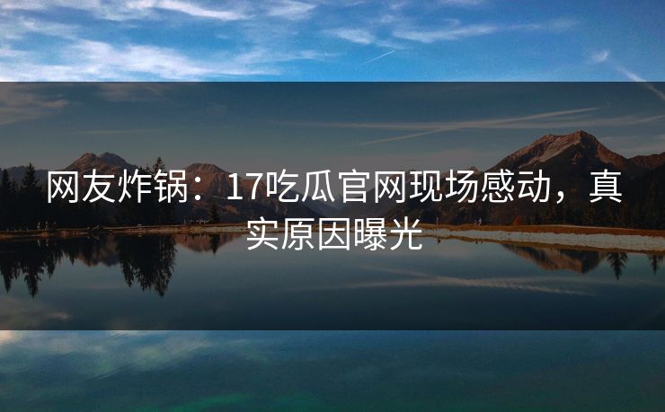 网友炸锅：17吃瓜官网现场感动，真实原因曝光