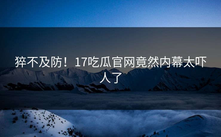 猝不及防！17吃瓜官网竟然内幕太吓人了