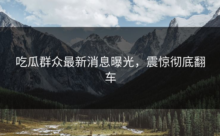 吃瓜群众最新消息曝光，震惊彻底翻车