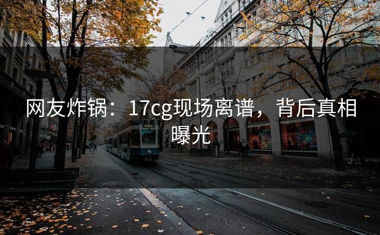 网友炸锅：17cg现场离谱，背后真相曝光