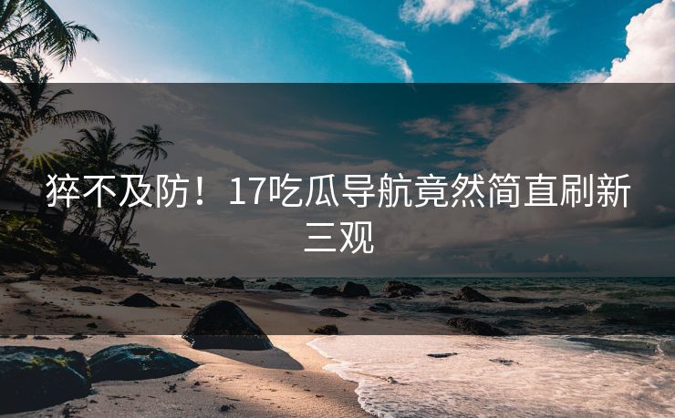 猝不及防！17吃瓜导航竟然简直刷新三观