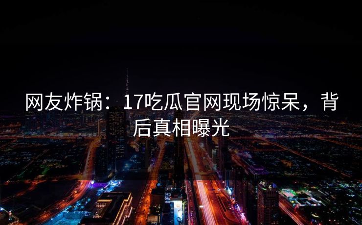 网友炸锅：17吃瓜官网现场惊呆，背后真相曝光