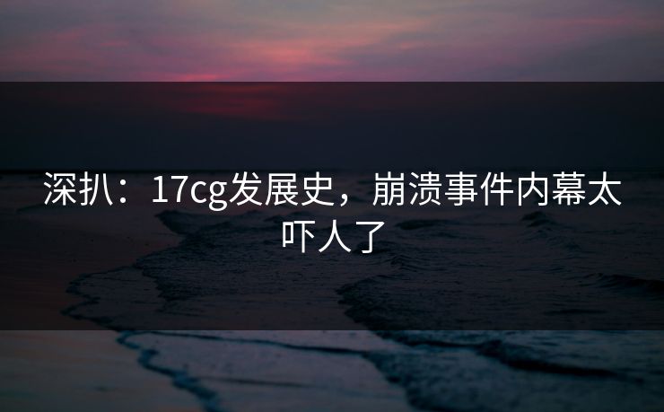 深扒：17cg发展史，崩溃事件内幕太吓人了