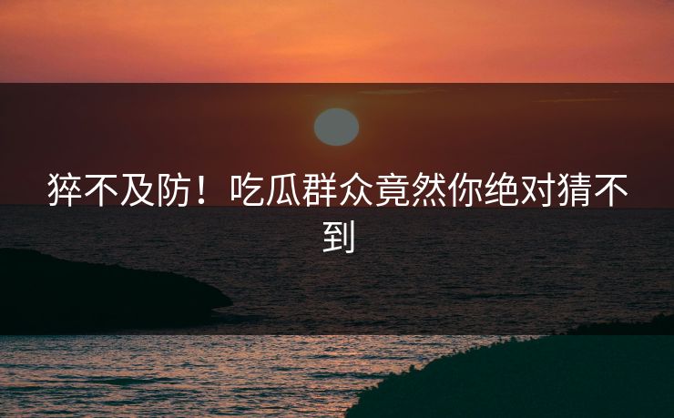 猝不及防！吃瓜群众竟然你绝对猜不到