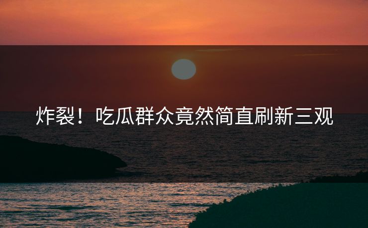 炸裂！吃瓜群众竟然简直刷新三观