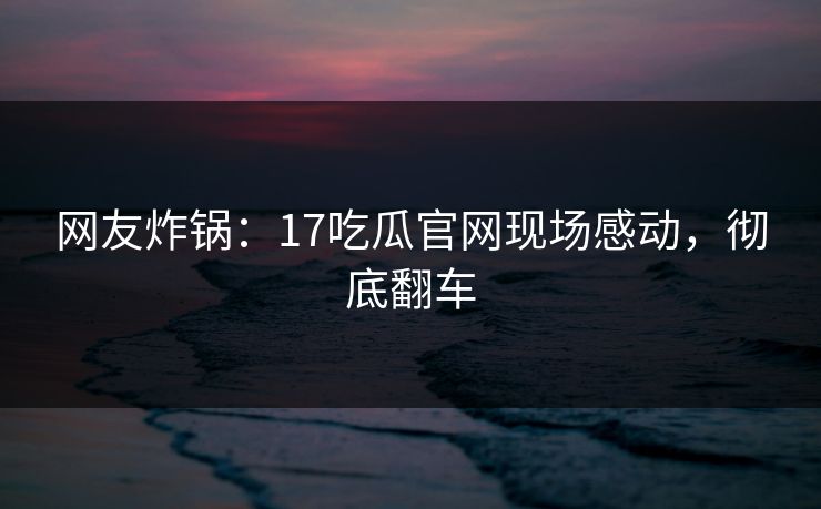 网友炸锅：17吃瓜官网现场感动，彻底翻车