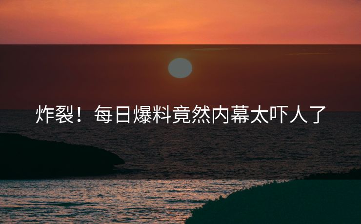 炸裂！每日爆料竟然内幕太吓人了