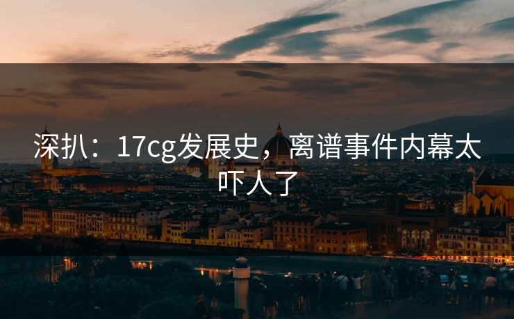 深扒：17cg发展史，离谱事件内幕太吓人了