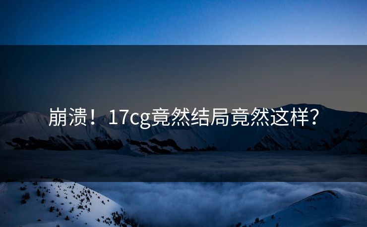 崩溃！17cg竟然结局竟然这样？