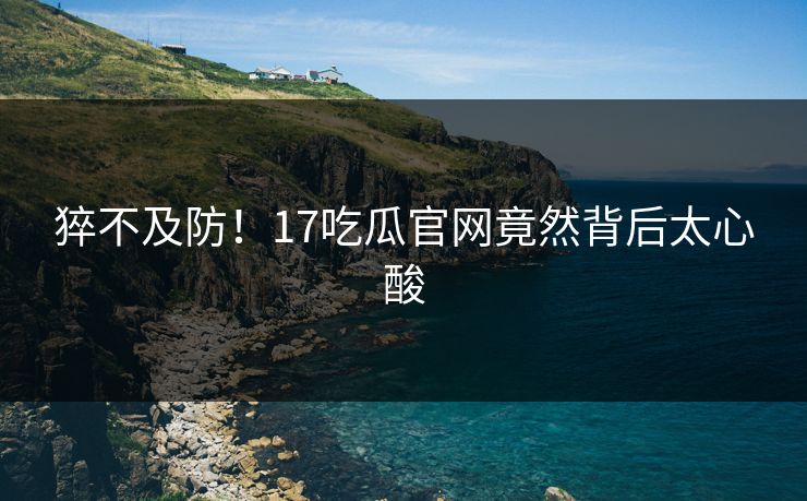 猝不及防！17吃瓜官网竟然背后太心酸