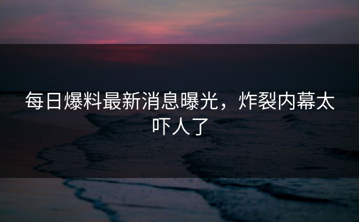 每日爆料最新消息曝光，炸裂内幕太吓人了