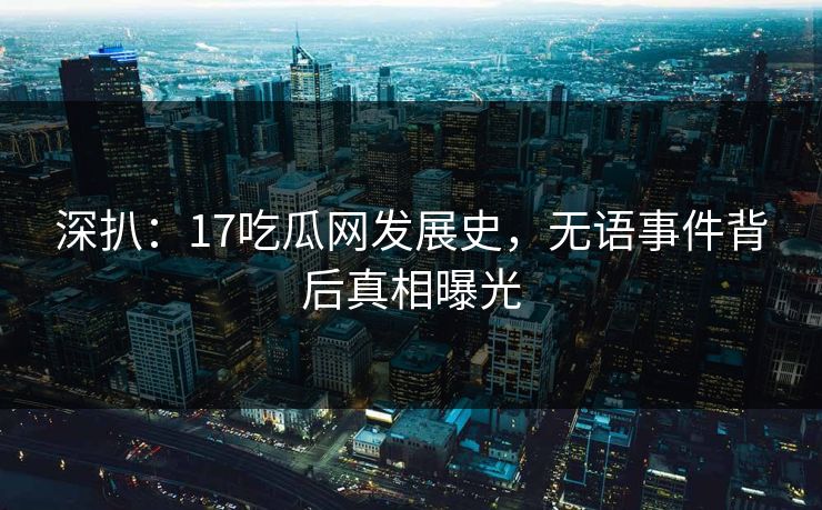 深扒：17吃瓜网发展史，无语事件背后真相曝光