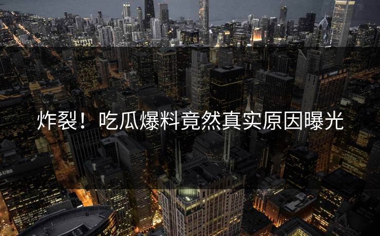 炸裂！吃瓜爆料竟然真实原因曝光