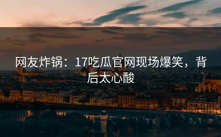 网友炸锅：17吃瓜官网现场爆笑，背后太心酸
