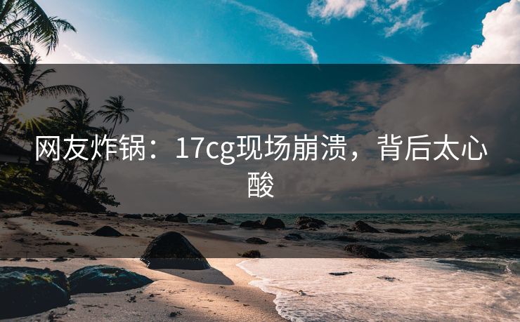 网友炸锅：17cg现场崩溃，背后太心酸