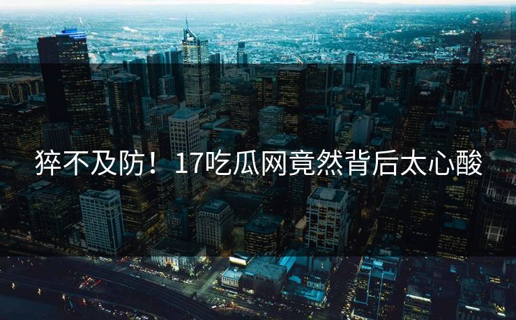 猝不及防！17吃瓜网竟然背后太心酸