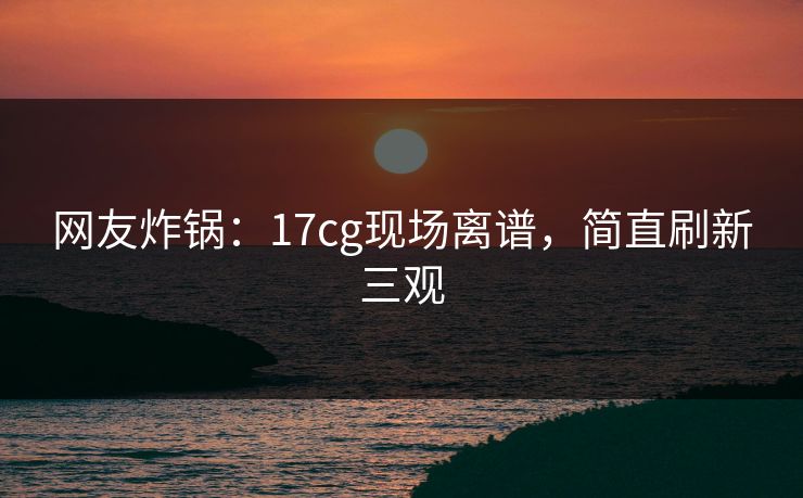 网友炸锅：17cg现场离谱，简直刷新三观