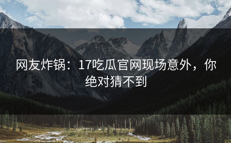 网友炸锅：17吃瓜官网现场意外，你绝对猜不到