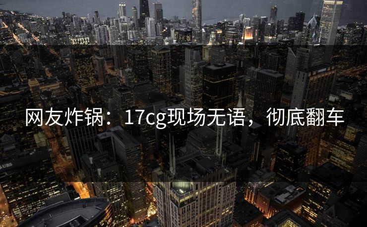 网友炸锅：17cg现场无语，彻底翻车