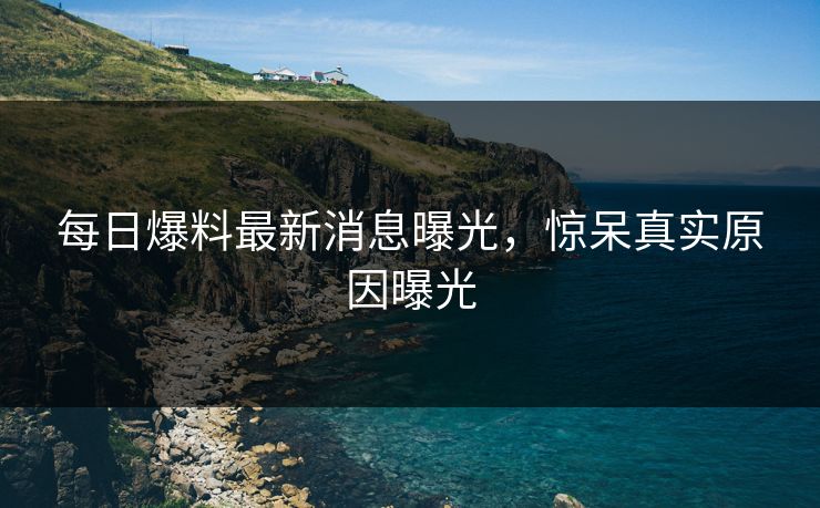 每日爆料最新消息曝光，惊呆真实原因曝光