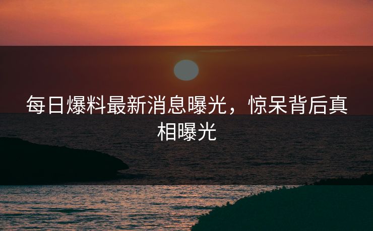 每日爆料最新消息曝光，惊呆背后真相曝光