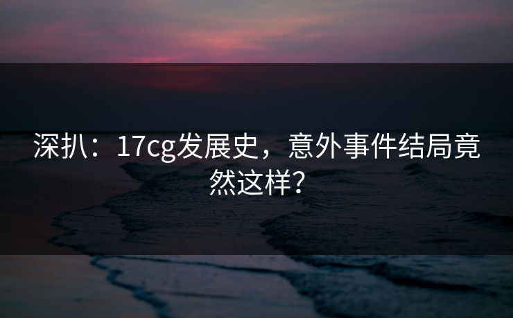 深扒：17cg发展史，意外事件结局竟然这样？