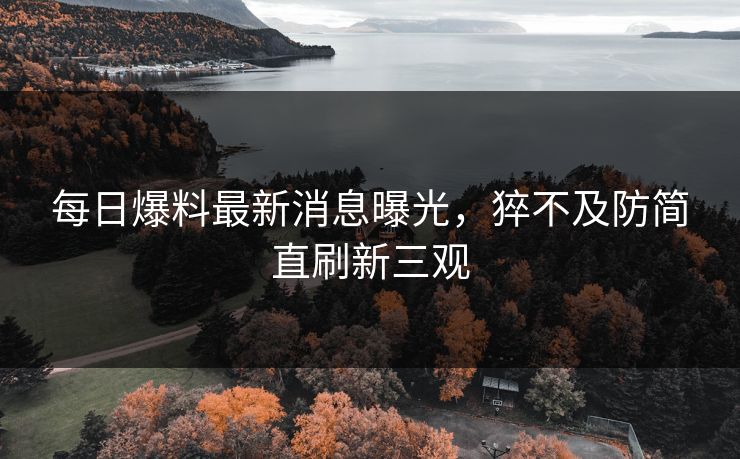 每日爆料最新消息曝光，猝不及防简直刷新三观