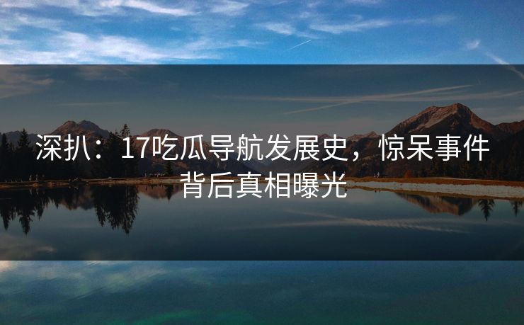 深扒：17吃瓜导航发展史，惊呆事件背后真相曝光