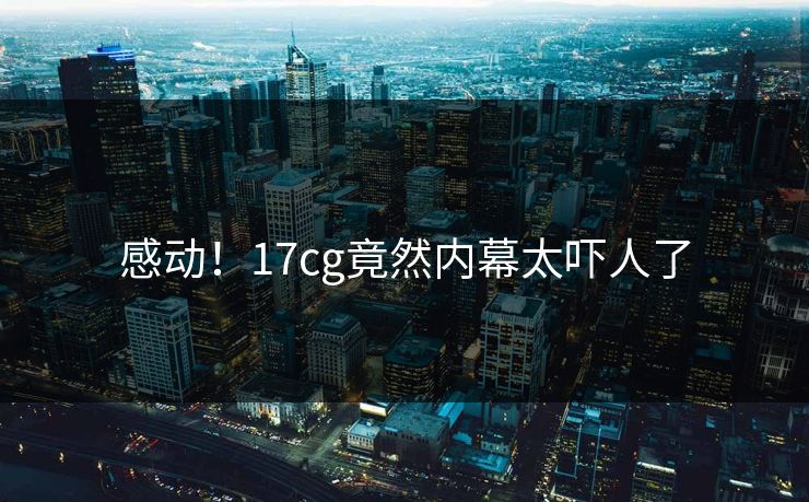 感动！17cg竟然内幕太吓人了