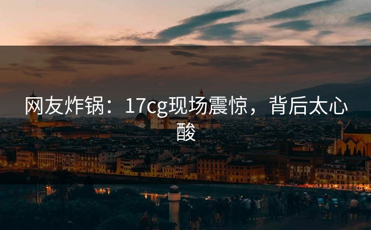网友炸锅：17cg现场震惊，背后太心酸