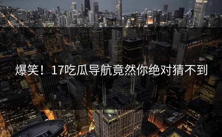 爆笑！17吃瓜导航竟然你绝对猜不到