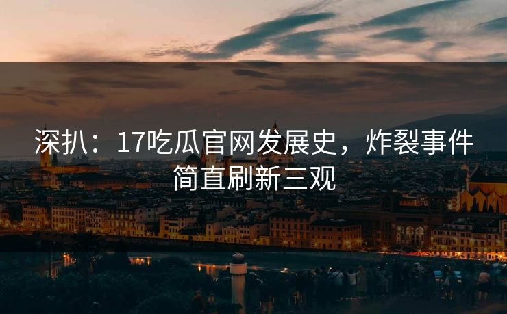 深扒：17吃瓜官网发展史，炸裂事件简直刷新三观