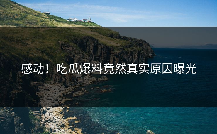 感动！吃瓜爆料竟然真实原因曝光